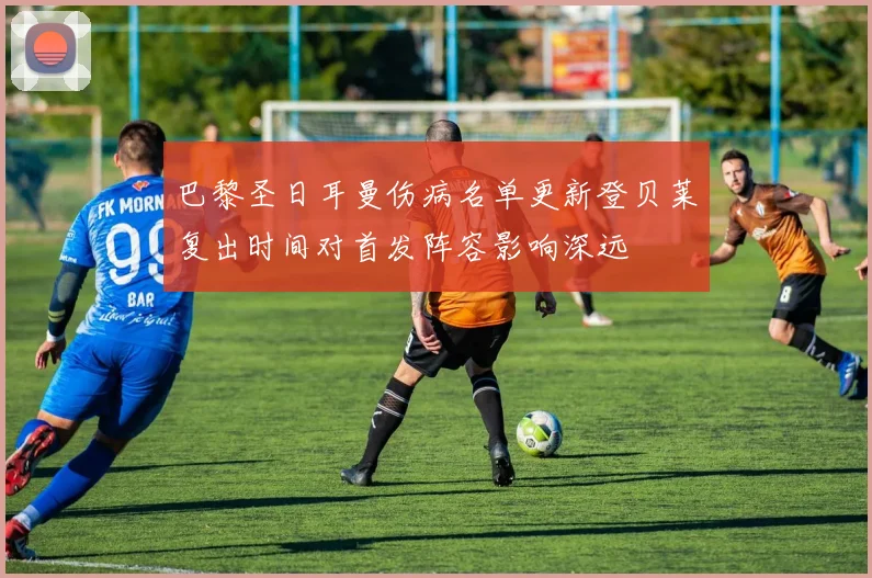 巴黎圣日耳曼伤病名单更新登贝莱复出时间对首发阵容影响深远
